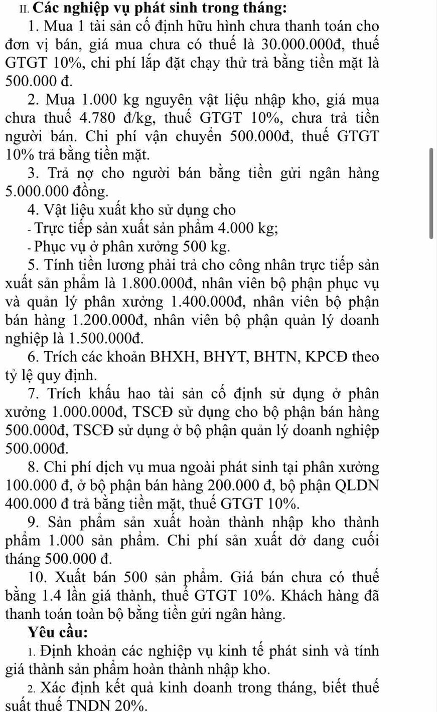 # Các nghiệp vụ phát sinh trong tháng:
1. Mua 1 tài sản cổ định hữu hình chưa thanh toán cho
đơn vị bán, giá mua chưa có thuế là 30.000.000đ, thuế
GTGT 10%, chi phí lắp đặt chạy thử trả bằng tiền mặt là
500.000 đ.
2. Mua 1.000 kg nguyên vật liệu nhập kho, giá mua
chưa thuế 4.780 đ/kg, thuế GTGT 10%, chưa trả tiền
người bán. Chi phí vận chuyển 500.000đ, thuế GTGT
10% trả bằng tiền mặt.
3. Trả nợ cho người bán bằng tiền gửi ngân hàng
5.000.000 đồng.
4. Vật liệu xuất kho sử dụng cho
- Trực tiếp sản xuất sản phẩm 4.000 kg;
-  Phục vụ ở phân xưởng 500 kg.
5. Tính tiền lương phải trả cho công nhân trực tiếp sản
xuất sản phẩm là 1.800.000đ, nhân viên bộ phận phục vụ
và quản lý phân xưởng 1.400.000đ, nhân viên bộ phận
bán hàng 1.200.000đ, nhân viên bộ phận quản lý doanh
nghiệp là 1.500.000đ.
6. Trích các khoản BHXH, BHYT, BHTN, KPCĐ theo
tỷ lệ quy định.
7. Trích khấu hao tài sản cố định sử dụng ở phân
xưởng 1.000.000đ, TSCĐ sử dụng cho bộ phận bán hàng
500.000đ, TSCĐ sử dụng ở bộ phận quản lý doanh nghiệp
500.000đ.
8. Chi phí dịch vụ mua ngoài phát sinh tại phân xưởng
100.000 đ, ở bộ phận bán hàng 200.000 đ, bộ phận QLDN
400.000 đ trả bằng tiền mặt, thuế GTGT 10%.
9. Sản phẩm sản xuất hoàn thành nhập kho thành
phẩm 1.000 sản phẩm. Chi phí sản xuất dở dang cuối
tháng 500.000 đ.
10. Xuất bán 500 sản phẩm. Giá bán chưa có thuế
bằng 1.4 lần giá thành, thuế GTGT 10%. Khách hàng đã
thanh toán toàn bộ bằng tiền gửi ngân hàng.
Yêu cầu:
1. Định khoản các nghiệp vụ kinh tế phát sinh và tính
giá thành sản phầm hoàn thành nhập kho.
2. Xác định kết quả kinh doanh trong tháng, biết thuế
suất thuế TNDN 20%.