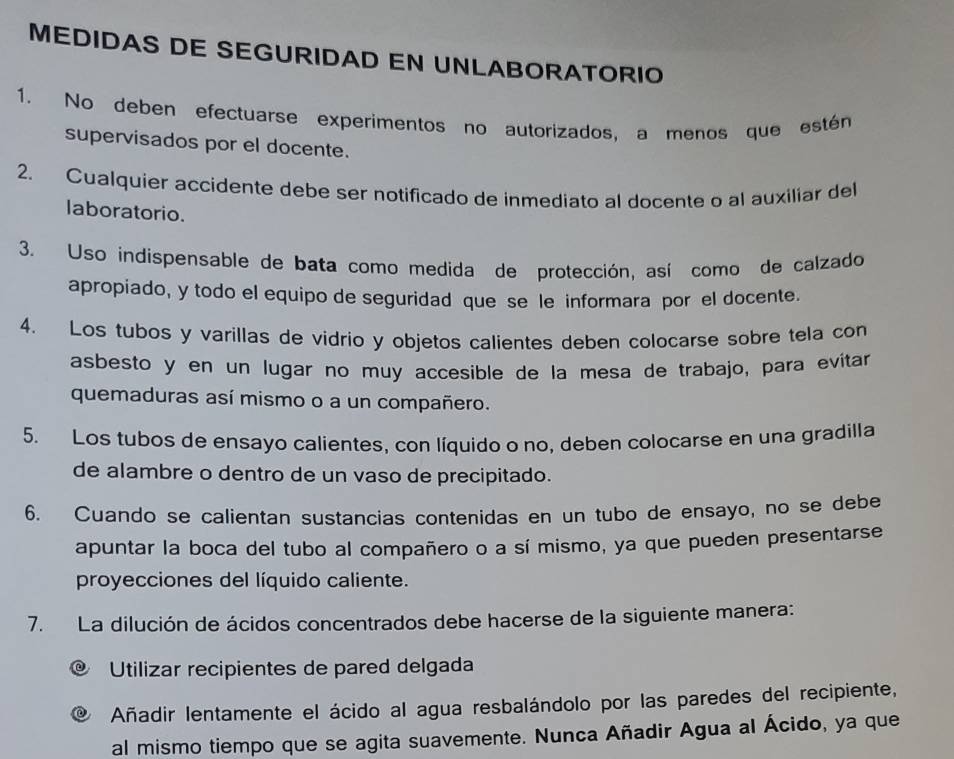 MEDIDAS DE SEGURIDAD EN UNLABORATORIO 
1. No deben efectuarse experimentos no autorizados, a menos que estén 
supervisados por el docente. 
2. Cualquier accidente debe ser notificado de inmediato al docente o al auxiliar del 
laboratorio. 
3. Uso indispensable de bata como medida de protección, así como de calzado 
apropiado, y todo el equipo de seguridad que se le informara por el docente. 
4. Los tubos y varillas de vidrio y objetos calientes deben colocarse sobre tela con 
asbesto y en un lugar no muy accesible de la mesa de trabajo, para evítar 
quemaduras así mismo o a un compañero. 
5. Los tubos de ensayo calientes, con líquido o no, deben colocarse en una gradilla 
de alambre o dentro de un vaso de precipitado. 
6. Cuando se calientan sustancias contenidas en un tubo de ensayo, no se debe 
apuntar la boca del tubo al compañero o a sí mismo, ya que pueden presentarse 
proyecciones del líquido caliente. 
7. La dilución de ácidos concentrados debe hacerse de la siguiente manera: 
Utilizar recipientes de pared delgada 
Añadir lentamente el ácido al agua resbalándolo por las paredes del recipiente, 
al mismo tiempo que se agita suavemente. Nunca Añadir Agua al Ácido, ya que