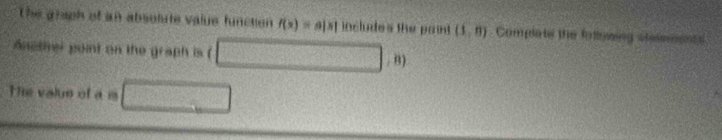 The graph of an absolute value function f(x)=a|x| includes the paint (1,0) Compate the following steseeens 
Anether point on the graph is ( x° □ ,8)
Te value of a m