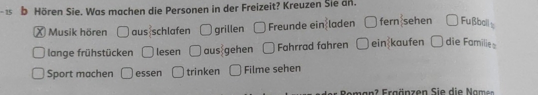 Hören Sie. Was machen die Personen in der Freizeit? Kreuzen Sie an.
× Musik hören aus schlafen O grillen Freunde ein laden fern sehen Fußball
lange frühstücken lesen aus gehen Fahrrad fahren ein kaufen ü die Familie
Sport machen essen trinken Filme sehen
2 Fr g änzen Sie die am n