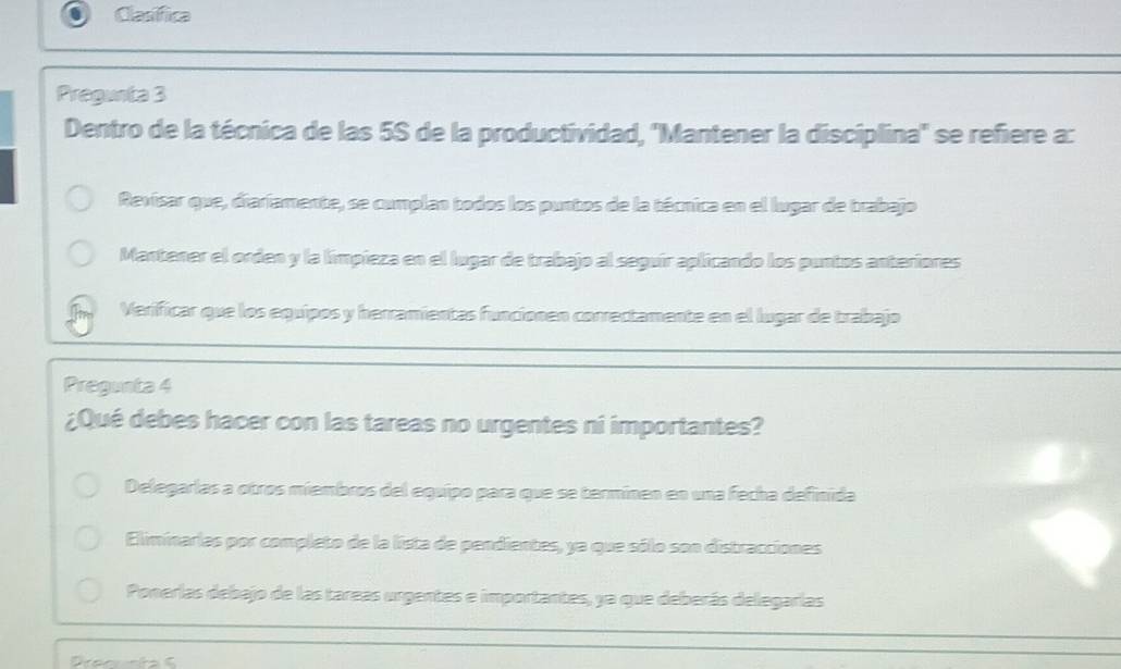 Clasífica
Pregunta 3
Dentro de la técnica de las 5S de la productividad, ''Mantener la disciplina'' se refiere a:
Revisar que, diaríamente, se cumplan todos los puntos de la técnica en el lugar de trabajo
Mantener el orden y la limpieza en el lugar de trabajo al seguír aplicando los puntos anteriores
Verificar que los equipos y herramientas funcionen correctamente en el lugar de trabajo
Pregunta 4
¿Qué debes hacer con las tareas no urgentes ni importantes?
Delegarlas a otros miembros del equipo para que se terminen en una fecha definida
Eliminarlas por completo de la lista de pendientes, ya que sólo son distracciones
Ponerlas debajo de las tareas urgentes e importantes, ya que deberás delegarías
_