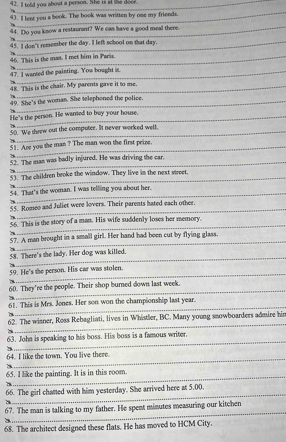 told you about a person. She is at the door. 
_a 
43. I lent you a book. The book was written by one my friends. 
_a 
44. Do you know a restaurant? We can have a good meal there. 
a 
45. I don’t remember the day. I left school on that day. 
C 
46. This is the man. I met him in Paris. 
47. I wanted the painting. You bought it. 
48. This is the chair. My parents gave it to me. 
49. She’s the woman. She telephoned the police. 
a 
He’s the person. He wanted to buy your house. 
50. We threw out the computer. It never worked well. 
a 
51. Are you the man ? The man won the first prize. 
52. The man was badly injured. He was driving the car. 
_ 
53. The children broke the window. They live in the next street. 
54. That’s the woman. I was telling you about her. 
_ 
55. Romeo and Juliet were lovers. Their parents hated each other. 
_ 
56. This is the story of a man. His wife suddenly loses her memory. 
_ 
57. A man brought in a small girl. Her hand had been cut by flying glass. 
_ 
58. There’s the lady. Her dog was killed. 
_ 
59. He’s the person. His car was stolen. 
_ 
60. They’re the people. Their shop burned down last week. 
_ 
61. This is Mrs. Jones. Her son won the championship last year. 
_ 
62. The winner, Ross Rebagliati, lives in Whistler, BC. Many young snowboarders admire hin 
_ 
63. John is speaking to his boss. His boss is a famous writer. 
_ 
64. I like the town. You live there. 
_ 
_ 
65. I like the painting. It is in this room. 
_ 
66. The girl chatted with him yesterday. She arrived here at 5.00. 
_ 
67. The man is talking to my father. He spent minutes measuring our kitchen 
_ 
68. The architect designed these flats. He has moved to HCM City.
