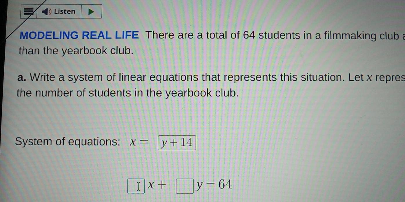 Listen 
MODELING REAL LIFE There are a total of 64 students in a filmmaking club a 
than the yearbook club. 
a. Write a system of linear equations that represents this situation. Let x repres 
the number of students in the yearbook club. 
System of equations: x= y+14
□ x+□ y=64