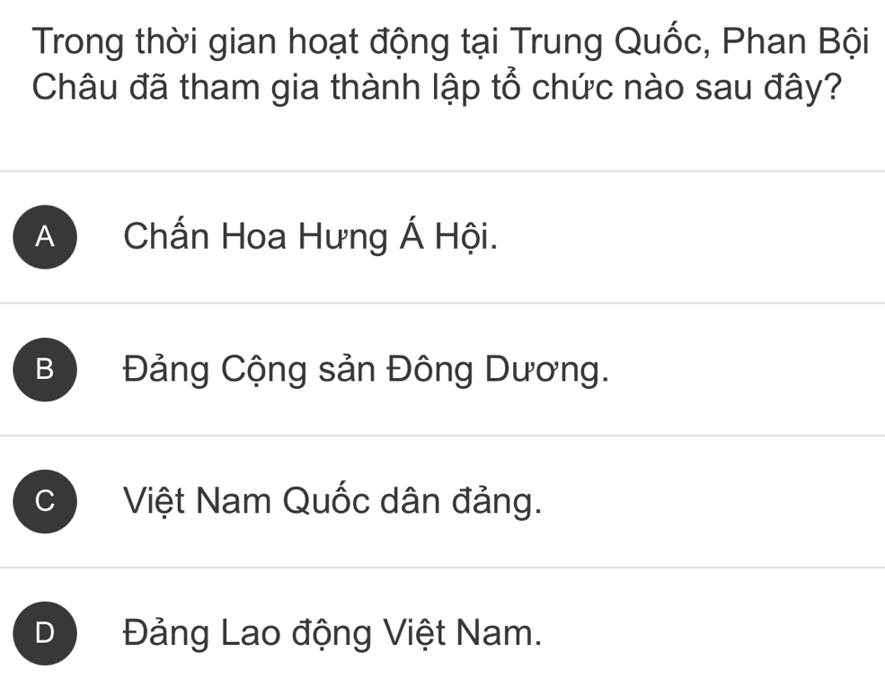 Trong thời gian hoạt động tại Trung Quốc, Phan Bội
Châu đã tham gia thành lập tổ chức nào sau đây?
A Chấn Hoa Hưng Á Hội.
B Đảng Cộng sản Đông Dương.
C Việt Nam Quốc dân đảng.
Đảng Lao động Việt Nam.