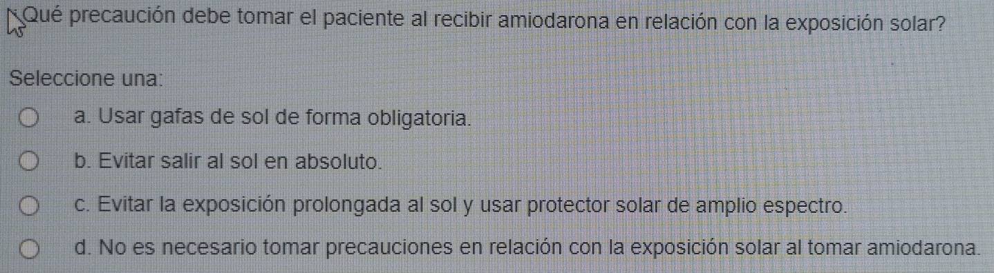 Qué precaución debe tomar el paciente al recibir amiodarona en relación con la exposición solar?
Seleccione una:
a. Usar gafas de sol de forma obligatoria.
b. Evitar salir al sol en absoluto.
c. Evitar la exposición prolongada al sol y usar protector solar de amplio espectro.
d. No es necesario tomar precauciones en relación con la exposición solar al tomar amiodarona.