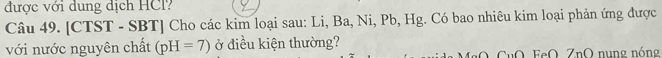 được với dung dịch HCl? 
Câu 49. [CTST - SBT] Cho các kim loại sau: Li, Ba, Ni, Pb, Hg. Có bao nhiêu kim loại phản ứng được 
với nước nguyên chất (pH=7) ở điều kiện thường? 
uO. FeO, ZnO nung nóng