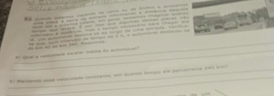 Quando estamos viajando de carro ou de ônibus e avistamos 
ila placa a pera da estrada informando a distância daqueia 
lacal até a prosma cidade, em geral, tentamox imagmar quante 
tempo aso levard. E por nso que algumas dessas placas não 
eermam a unstância, mas o tempo necessário para chegar até 
. Um automóvet desloca-se ao longo de uma estrada. Verífica 
de que, num intervalo de tempo de S h, o automóval desiocou se 
_dọ km 40 ap km 340. Responda. 
_) Qual a velocidade escalar média do automóvel? 
_ 
_b) Mantendo essa velocidade constante, em quanto tempo ele percorrería 240 km²