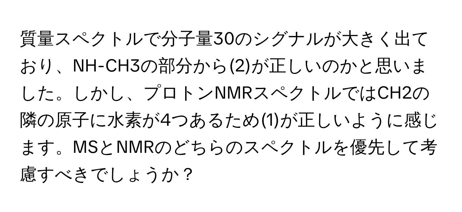 質量スペクトルで分子量30のシグナルが大きく出ており、NH-CH3の部分から(2)が正しいのかと思いました。しかし、プロトンNMRスペクトルではCH2の隣の原子に水素が4つあるため(1)が正しいように感じます。MSとNMRのどちらのスペクトルを優先して考慮すべきでしょうか？