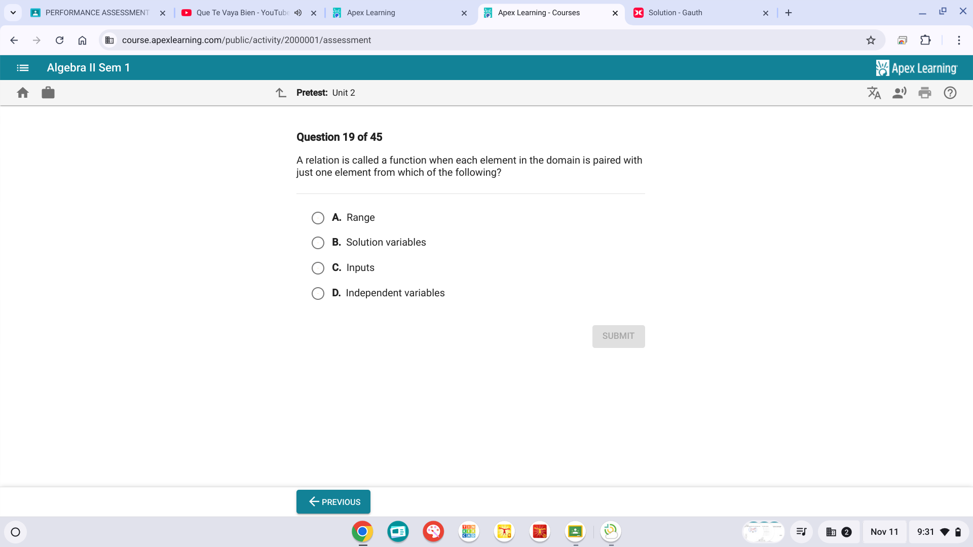 Que Te Vaya Bien - YouTub Apex Learning Apex Learning - Courses
n € course.apexlearning.com/public/activity/2000001/assessment
Algebra II Sem 1 * Apex Learning
Pretest: Unit 2
Question 19 of 45
A relation is called a function when each element in the domain is paired with
just one element from which of the following?
A. Range
B. Solution variables
C. Inputs
D. Independent variables
SUBMIT
←previous
Nov 11