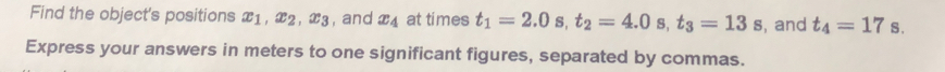 Find the object's positions x_1, x_2, x_3 , and x_4 at times t_1=2.0s, t_2=4.0s, t_3=13s , and t_4=17 S. 
Express your answers in meters to one significant figures, separated by commas.