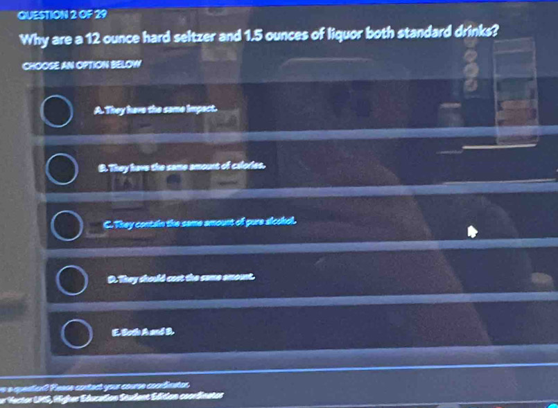 OF 29
Why are a 12 ounce hard seltzer and 1.5 ounces of liquor both standard drinks?
CHOOSE AN OPTION BELOW
A. They here the same impect.
B. They have the same amount of calories.
C. They contain the same amount of gure siccol.
D. They daorld cost the saome emount.
E. Both A and D.
ea guenticn Pesoa contact your couren cocnlimstos
Vecter MS , Hfer Educalen Stulent Elen cocelinster