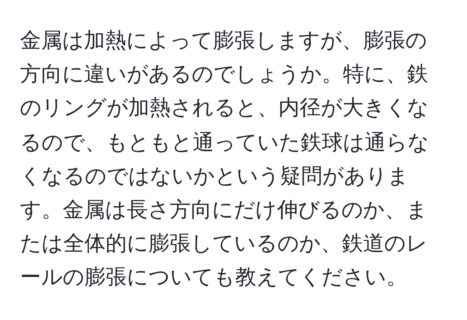 金属は加熱によって膨張しますが、膨張の方向に違いがあるのでしょうか。特に、鉄のリングが加熱されると、内径が大きくなるので、もともと通っていた鉄球は通らなくなるのではないかという疑問があります。金属は長さ方向にだけ伸びるのか、または全体的に膨張しているのか、鉄道のレールの膨張についても教えてください。