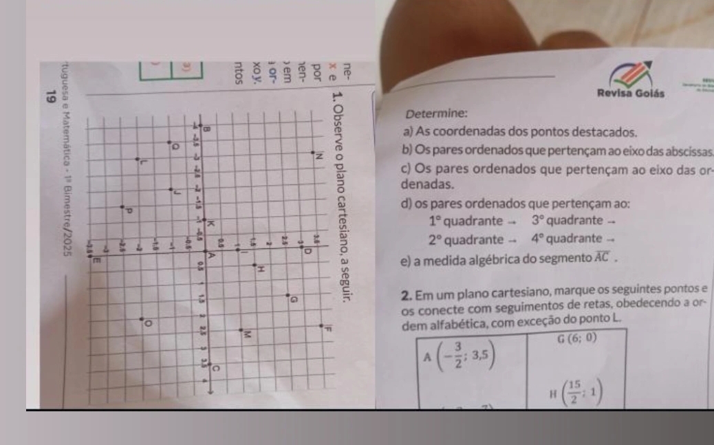 Revisa Goiás 
Determine: 
a) As coordenadas dos pontos destacados. 
b) Os pares ordenados que pertençam ao eixo das abscissas 
c) Os pares ordenados que pertençam ao eixo das or 
denadas. 
d) os pares ordenados que pertençam ao:
1°
quadrante -- 3° quadrante --
8
2° quadrante -- 4° quadrante -- 
e) a medida algébrica do segmento overline AC. 
2. Em um plano cartesiano, marque os seguintes pontos e 
os conecte com seguimentos de retas, obedecendo a or- 
dem alfabética, com exceção do ponto L.
A(- 3/2 ;3,5) G(6;0)
H ( 15/2 ;1)