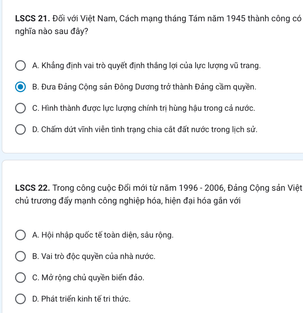 LSCS 21. Đối với Việt Nam, Cách mạng tháng Tám năm 1945 thành công có
nghĩa nào sau đây?
A. Khẳng định vai trò quyết định thắng lợi của lực lượng vũ trang.
B. Đưa Đảng Cộng sản Đông Dương trở thành Đảng cầm quyền.
C. Hình thành được lực lượng chính trị hùng hậu trong cả nước.
D. Chấm dứt vĩnh viễn tình trạng chia cắt đất nước trong lịch sử.
LSCS 22. Trong công cuộc Đổi mới từ năm 1996 - 2006, Đảng Cộng sản Việt
chủ trương đẩy mạnh công nghiệp hóa, hiện đại hóa gắn với
A. Hội nhập quốc tế toàn diện, sâu rộng.
B. Vai trò độc quyền của nhà nước.
C. Mở rộng chủ quyền biển đảo.
D. Phát triển kinh tế tri thức.