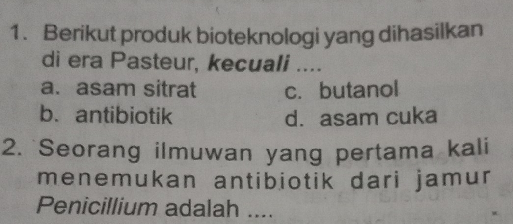 Berikut produk bioteknologi yang dihasilkan
di era Pasteur, kecuali ....
a. asam sitrat c. butanol
b. antibiotik d. asam cuka
2. `Seorang ilmuwan yang pertama kali
menemukan antibiotik dari jamur 
Penicillium adalah ....