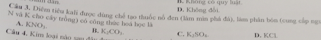 ăm dân. B. Không có quy luật.
D. Không đổi.
Câu 3. Diêm tiêu kali được dùng chế tạo thuốc nổ đen (làm mìn phá đá), làm phân bón (cung cấp ngy
N và K cho cây trồng) có công thức hoá học là
A. KNO_3.
B. K_2CO_3.
C. K_2SO_4. D. KCl
Câu 4. Kim loại nào sau đâu