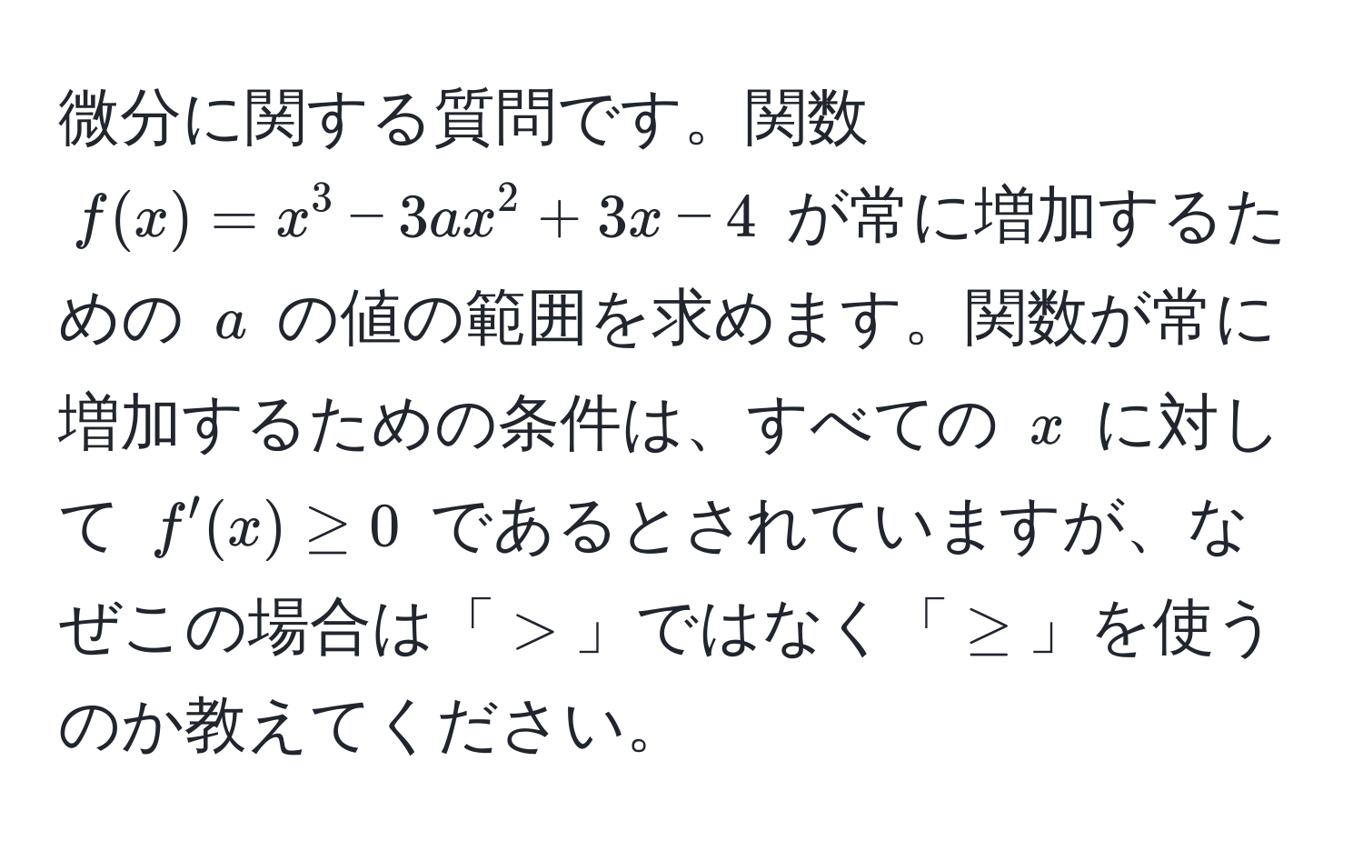 微分に関する質問です。関数 $f(x) = x^3 - 3ax^2 + 3x - 4$ が常に増加するための $a$ の値の範囲を求めます。関数が常に増加するための条件は、すべての $x$ に対して $f'(x) ≥ 0$ であるとされていますが、なぜこの場合は「$>$」ではなく「$≥$」を使うのか教えてください。