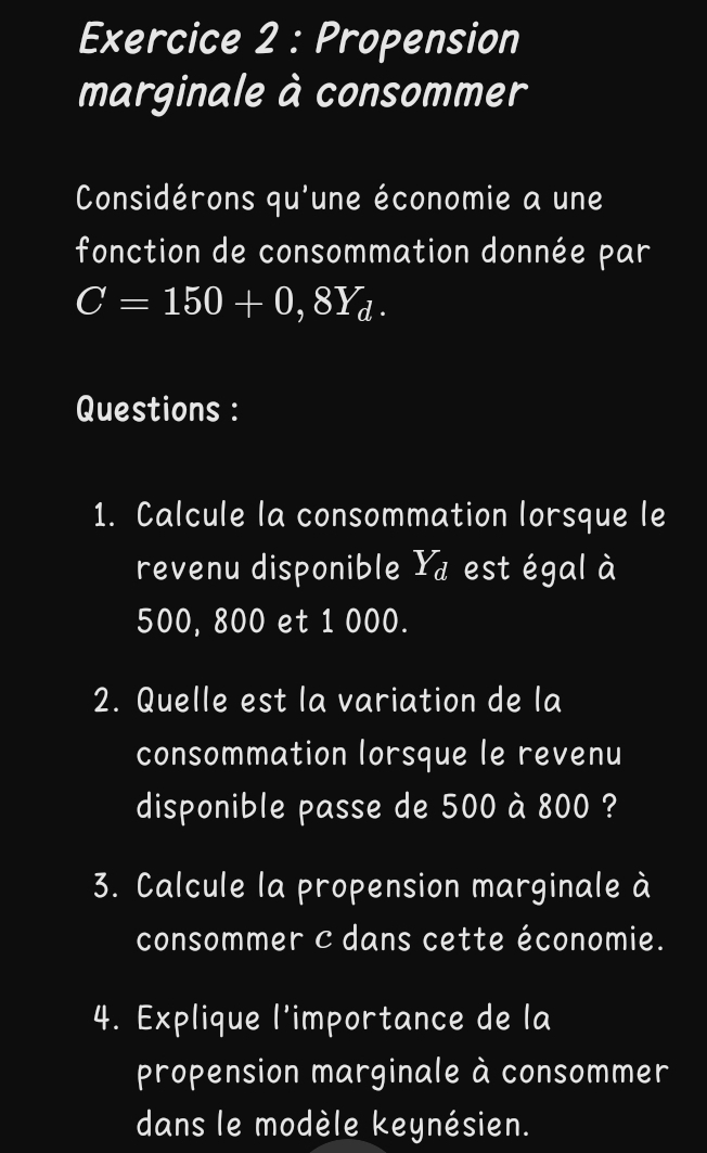 Propension 
marginale à consommer 
Considérons qu'une économie a une 
fonction de consommation donnée par
C=150+0,8Y_d. 
Questions : 
1. Calcule la consommation lorsque le 
revenu disponible Yà est égal à
500, 800 et 1 000. 
2. Quelle est la variation de la 
consommation lorsque le revenu 
disponible passe de 500 à 800 ? 
3. Calcule la propension marginale à 
consommer c dans cette économie. 
4. Explique l’importance de la 
propension marginale à consommer 
dans le modèle keynésien.