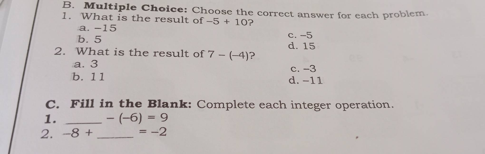 Choose the correct answer for each problem.
1. What is the result of -5+10 ?
a. -15
b. 5
c. -5
d. 15
2. What is the result of 7-(-4) ?
a. 3
c. -3
b. 11 d. -11
C. Fill in the Blank: Complete each integer operation.
1._
-(-6)=9
2. -8+ _  =-2