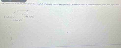 The dimerisions of the box below are reduced by half. What is the constant of proportionally between the volume of the new box and the volume of the orginal boch
 1/2 
 3/4 
 1/8 
 1/10 