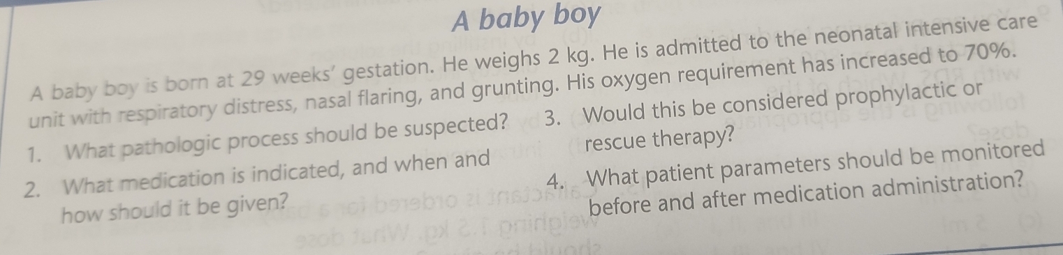 A baby boy 
A baby boy is born at 29 weeks ' gestation. He weighs 2 kg. He is admitted to the neonatal intensive care 
unit with respiratory distress, nasal flaring, and grunting. His oxygen requirement has increased to 70%. 
1. What pathologic process should be suspected? 3. Would this be considered prophylactic or 
rescue therapy? 
2. What medication is indicated, and when and 
how should it be given? 4. What patient parameters should be monitored 
before and after medication administration?