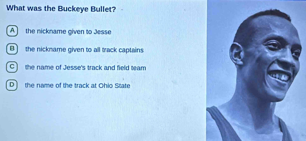 What was the Buckeye Bullet?
A ) the nickname given to Jesse
B) the nickname given to all track captains
C) the name of Jesse's track and field team
D ) the name of the track at Ohio State