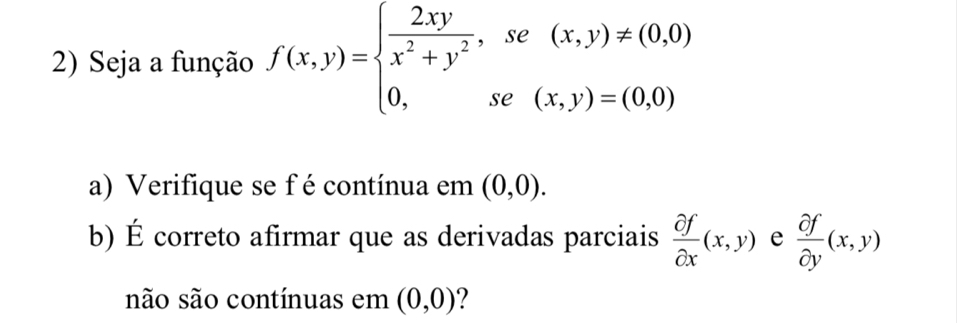 Seja a função f(x,y)=beginarrayl  2xy/x^2+y^2 ,se(x,y)!= (0,0) 0,se(x,y)=(0,0)endarray.
a) Verifique se f é contínua em (0,0). 
b) É correto afirmar que as derivadas parciais  partial f/partial x (x,y) e  partial f/partial y (x,y)
não são contínuas em (0,0)