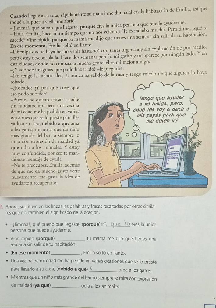 Cuando llegué a su casa, rápidamente su mamá me dijo cuál era la habitación de Emilia, así que
toqué a la puerta y ella me abrió.
-¡Jimena!, qué bueno que llegaste, porque eres la única persona que puede ayudarme.
-:Hola Emilia!, hace tanto tiempo que no nos veíamos. Te extrañaba mucho. Pero dime, ¿qué te
sucede? Vine rápido porque tu mamá me dijo que tienes una semana sin salir de tu habitación.
En ese momento, Emilia soltó en llanto.
-Disculpa que te haya hecho venir hasta acá con tanta urgencia y sin explicación de por medio,
pero estoy desconsolada. Hace dos semanas perdí a mi gatito y no aparece por ningún lado. Y en
esta ciudad, donde no conozco a mucha gente, él es mi mejor amigo.
-:Y adónde imaginas que pudo haber ido? -le pregunté.
-No tengo la menor idea, él nunca ha salido de la casa y tengo miedo de que alguien lo haya
robado.
-¿Robado? ¿Y por qué crees que
eso pudo suceder?
-Bueno, no quiero acusar a nadie
sin fundamento, pero una vecina
de mi edad me ha pedido en varias
ocasiones que se lo preste para lle-
varlo a su casa, debido a que ama
a los gatos; mientras que un niño
más grande del barrio siempre lo
mira con expresión de maldad ya
que odia a los animales. Y estoy
muy confundida, por eso te man-
dé este mensaje de ayuda.
-No te preocupes, Emilia, ademá
de que me da mucho gusto verte
nuevamente, me gusta la idea de
ayudarte a recuperarlo.
2. Ahora, sustituye en las líneas las palabras y frases resaltadas por otras simila-
res que no cambien el significado de la oración.
-¡Jimena!, qué bueno que llegaste, (porque) _eres la única
persona que puede ayudarme.
Vine rápido (porque) _tu mamá me dijo que tienes una
semana sin salir de tu habitación.
(En ese momento) _, Emilia soltó en llanto.
Una vecina de mi edad me ha pedido en varias ocasiones que se lo preste
para llevarlo a su casa, (debido a que) _ama a los gatos.
Mientras que un niño más grande del barrio siempre lo mira con expresión
de maldad (ya que) _odia a los animales.