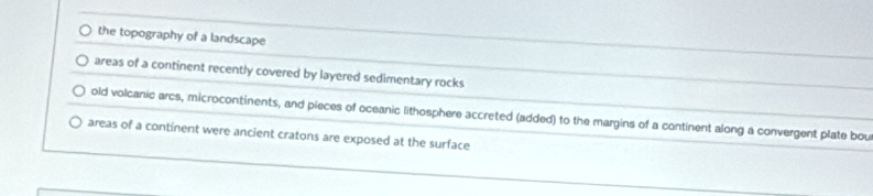 the topography of a landscape
areas of a continent recently covered by layered sedimentary rocks
old volcanic arcs, microcontinents, and pieces of oceanic lithosphere accreted (added) to the margins of a continent along a convergent plate bou
areas of a continent were ancient cratons are exposed at the surface