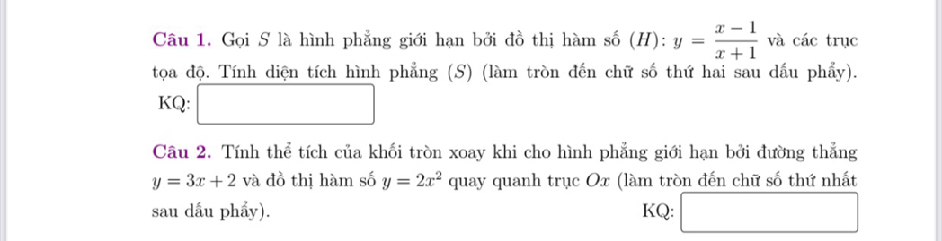 Gọi S là hình phẳng giới hạn bởi đồ thị hàm số (H): y= (x-1)/x+1  và các trục 
tọoa độ. Tính diện tích hình phẳng (S) (làm tròn đến chữ số thứ hai sau dấu phẩy). 
KQ: □ 
Câu 2. Tính thể tích của khối tròn xoay khi cho hình phẳng giới hạn bởi đường thẳng
y=3x+2va đồ thị hàm số y=2x^2 quay quanh trục Ox (làm tròn đến chữ số thứ nhất 
sau dấu phẩy). KQ: □