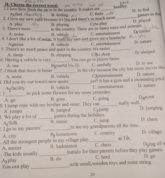 Choose the correct word:
healthy.
1.I love how fresh the air is in the country. It makes me_
D. to feel
_
Aχfeel B. feeling C. feels
games in the
2. I love my new yard because it's big and there's so much room
D. played
A. play B. playing Cxto play
3. There's more _in the country. There are so many trees and animals.
A. noise B. vehicle C. entertainment Dy nature
4. I don't like a lot of noise. It hurts my ears and gives me a headache.
Axnoise B. vehicle C. entertainment D. nature
5. There's so much peace and quiet in the country. It's easier_
A. sleep B. sleeping CXo sleep D. sleeped
6. Having a vehicle is very_ . You can go to places faster.
A. use Byuseful hú u lch C. usefully D. to use
_
7. I think that there is better in the city because the city has more movie the
A. noise B. vehicle CXentertainment D. nature
8. Did you try our town's new sports _yet? It has a gym and a swimming pool.
A facility B. vehicle C. entertainment D. nature
_
. I to pick some flowers for my mom yesterday.
A. go B. goes C. going Dawent
0. I jump rope with my brother and sister. They can _really well.
A. jumps B. jumped Crjump D. jumping
1. We play a lot of _games during the holidays.
A/folk B. music C. jump D. chess
. I go to my parents’ _to see my grandparents all the time.
A. city By hometown C. country D. village
. All the strongest people in my village play_ at Tết.
A. soccer B. badminton C. chess Dztug of w
.. The kids usually_ buttalo for their parents before they play games.
Axplay B. do C. herd
D. go
You can play _with small,wooden toys and some string.
20