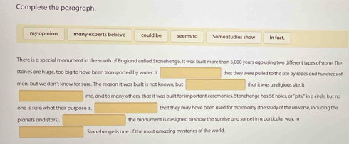 Complete the paragraph. 
my opinion many experts believe could be seems to Some studies show In fact, 
There is a special monument in the south of England called Stonehenge. It was built more than 5,000 years ago using two different types of stone. The 
stones are huge, too big to have been transported by water. It that they were pulled to the site by ropes and hundreds of 
men, but we don't know for sure. The reason it was built is not known, but that it was a religious site. It 
me, and to many others, that it was buillt for important ceremonies. Stonehenge has 56 holes, or "pits," in a circle, but no 
one is sure what their purpose is. that they may have been used for astronomy (the study of the universe, including the 
planets and stars). the monument is designed to show the sunrise and sunset in a particular way. In 
, Stonehenge is one of the most amazing mysteries of the world.