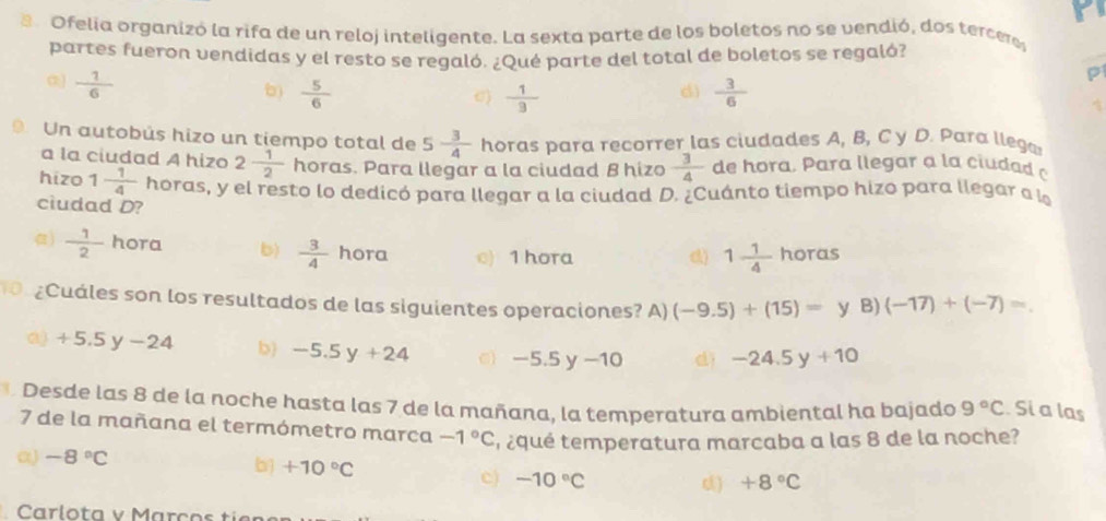 Ofelia organizó la rifa de un reloj inteligente. La sexta parte de los boletos no se vendió, dos tercere
partes fueron vendidas y el resto se regaló. ¿Qué parte del total de boletos se regaló?
 1/6 
P
)  5/6   1/3   3/6 
σ)
d)
Un autobús hizo un tiempo total de 5 3/4  horas para recorrer las ciudades A, B, C y D. Para llega
a la ciudad A hizo 2 1/2  horas. Para llegar a la ciudad B hizo  3/4  de hora. P ara llegar a la cida d 
hizo 1 1/4  horas, y el resto lo dedicó para llegar a la ciudad D. ¿Cuánto tiempo hizo para llegar a l
ciudad D?
)  1/2  hora b)  3/4  hora o) 1 hora
d) 1 1/4  hor 15
¿Cuáles son los resultados de las siguientes operaciones? A) (-9.5)+(15)=y 3)(-17)+(-7)=.
Q) +5.5y-24 b) -5.5y+24 C -5.5y-10 dì -24.5y+10
Desde las 8 de la noche hasta las 7 de la mañana, la temperatura ambiental ha bajado 9°C Si a las
7 de la mañana el termómetro marca -1°C
α) -8°C t equé temperatura marcaba a las 8 de la noche?
b) +10°C c) -10°C d) +8°C
Carlota v Marços tie