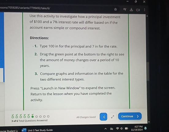 × 
essons/7059285/variants/7799492/take/6/ 
Use this activity to investigate how a principal investment 
of $100 and a 7% interest rate will differ based on if the 
account earns simple or compound interest. 
Directions: 
1. Type 100 in for the principal and 7 in for the rate. 
2. Drag the green point at the bottom to the right to see 
the amount of money changes over a period of 10
years. 
3. Compare graphs and information in the table for the 
two different interest types. 
Press "Launch in New Window" to expand the screen. 
Return to the lesson when you have completed the 
activity. 
3 of 6 Total Questions Answered All Changes Saved x^n Continue 
4:27 PMI 
kg Unit 3 Test Study Guide 11/19/2024