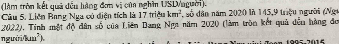 (làm tròn kết quả đến hàng đơn vị của nghìn USD/người). 
Câu 5. Liên Bang Nga có diện tích là 17 triệu km^2 , số dân năm 2020 là 145, 9 triệu người (Ngư 
2022). Tính mật độ dân số của Liên Bang Nga năm 2020 (làm tròn kết quả đến hàng đơ
nguoi/km^2)
de a n 1005-2015