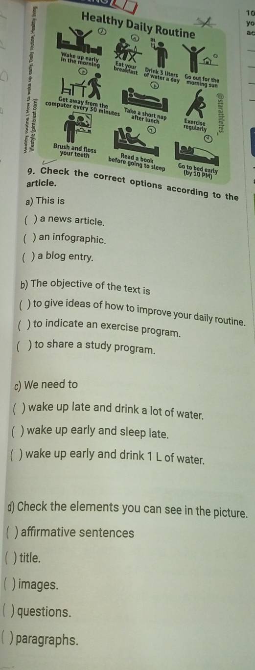 yo 
ao 
_ 
the 
a) This is 
 ) a news article. 
( ) an infographic. 
 ) a blog entry. 
b) The objective of the text is 
) to give ideas of how to improve your daily routine. 
) to indicate an exercise program. 
 ) to share a study program. 
c) We need to 
 ) wake up late and drink a lot of water. 
( ) wake up early and sleep late. 
) wake up early and drink 1 L of water. 
d) Check the elements you can see in the picture. 
 ) affirmative sentences 
 ) title. 
) images. 
【 ) questions. 
) paragraphs.