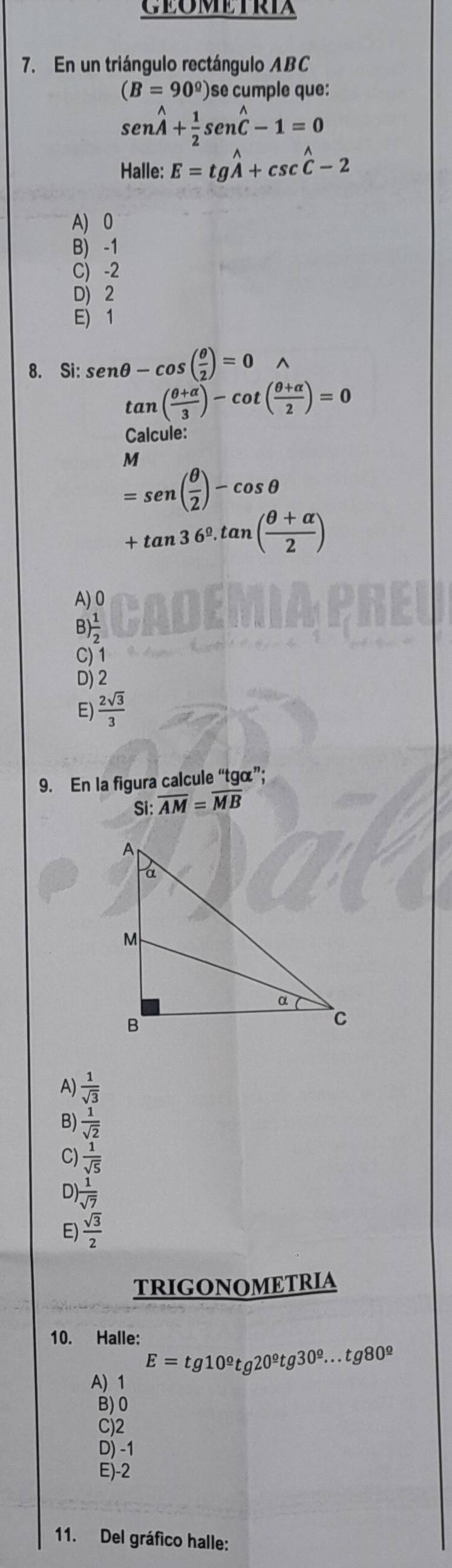 CEOMETRIA
7. En un triángulo rectángulo ABC
(B=90°) )se cumple que:
sen hat hat A+ 1/2 sen hat C-1=0
Halle: E=tgwidehat A+csc widehat C-2
A) 0
B) -1
C) -2
D) 2
E) 1
8. Si: sen θ -cos ( θ /2 )=0
tan ( (θ +alpha )/3 )-cot ( (θ +alpha )/2 )=0
Calcule:
M
=sen ( θ /2 )-cos θ
+tan 36°.tan ( (θ +alpha )/2 )
A) 0
B ) 1/2 
C) 1
D) 2
E)  2sqrt(3)/3 
9. En la figura calcule “tgã”;
Si: overline AM=overline MB
A)  1/sqrt(3) 
B)  1/sqrt(2) 
C)  1/sqrt(5) 
D)  1/sqrt(7) 
E)  sqrt(3)/2 
TRIGONOMETRIA
10. Halle:
E=tg10^9tg20^9tg30^9...tg80^9
A) 1
B) 0
C) 2
D) -1
E) -2
11. Del gráfico halle: