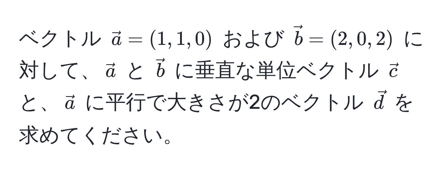 ベクトル $veca = (1, 1, 0)$ および $vecb = (2, 0, 2)$ に対して、$veca$ と $vecb$ に垂直な単位ベクトル $vecc$ と、$veca$ に平行で大きさが2のベクトル $vecd$ を求めてください。