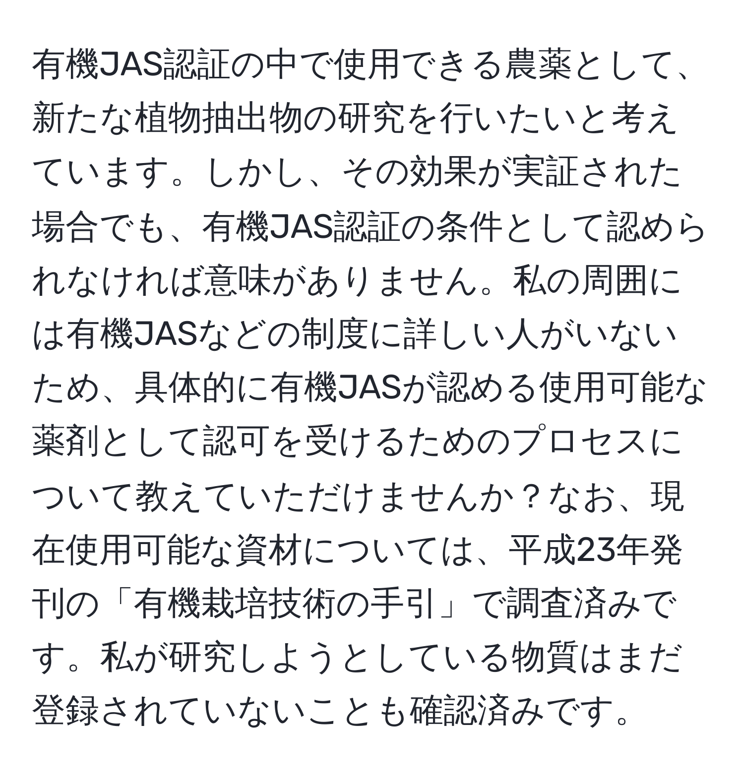 有機JAS認証の中で使用できる農薬として、新たな植物抽出物の研究を行いたいと考えています。しかし、その効果が実証された場合でも、有機JAS認証の条件として認められなければ意味がありません。私の周囲には有機JASなどの制度に詳しい人がいないため、具体的に有機JASが認める使用可能な薬剤として認可を受けるためのプロセスについて教えていただけませんか？なお、現在使用可能な資材については、平成23年発刊の「有機栽培技術の手引」で調査済みです。私が研究しようとしている物質はまだ登録されていないことも確認済みです。