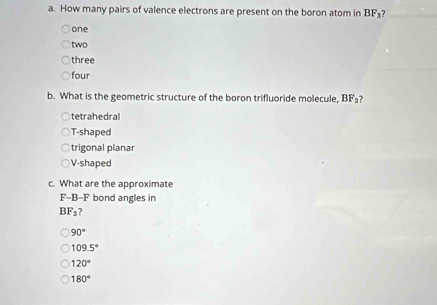 How many pairs of valence electrons are present on the boron atom in BF_3 ?
one
two
three
four
b. What is the geometric structure of the boron trifluoride molecule, BF_3 ?
tetrahedral
T-shaped
trigonal planar
V-shaped
c. What are the approximate
F-B-F bond angles in
BF_3 ?
90°
109.5°
120°
180°