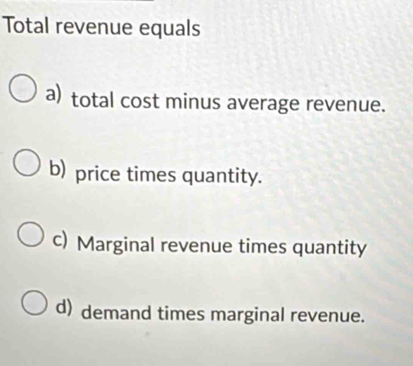 Total revenue equals
a) total cost minus average revenue.
b) price times quantity.
c) Marginal revenue times quantity
d) demand times marginal revenue.