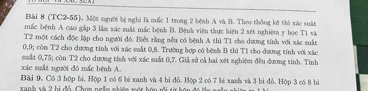 (TC2-55). Một người bị nghi là mắc 1 trong 2 bệnh A và B. Theo thống kê thì xác suất 
mắc bệnh A cao gắp 3 lần xác suất mắc bệnh B. Bệnh viện thực hiện 2 xét nghiệm y học T1 và 
T2 một cách độc lập cho người đó. Biết rằng nếu có bệnh A thì T1 cho dương tính với xác suất
0, 9; còn T2 cho dương tính với xác suất 0, 8. Trường hợp có bệnh B thì T1 cho dương tính với xác 
suất 0,75; còn T2 cho dương tính với xác suất 0, 7. Giả sử cả hai xét nghiệm đều dương tính. Tính 
xác suất người đó mắc bệnh A. 
Bài 9. Có 3 hộp bi. Hộp 1 có 6 bi xanh và 4 bi đỏ. Hộp 2 có 7 bi xanh và 3 bi đỏ. Hộp 3 có 8 bi 
xanh và 2 bị đỏ, Chọn ngẫu nhiên một hôp rồi từ hôp đó lấy ngẫy