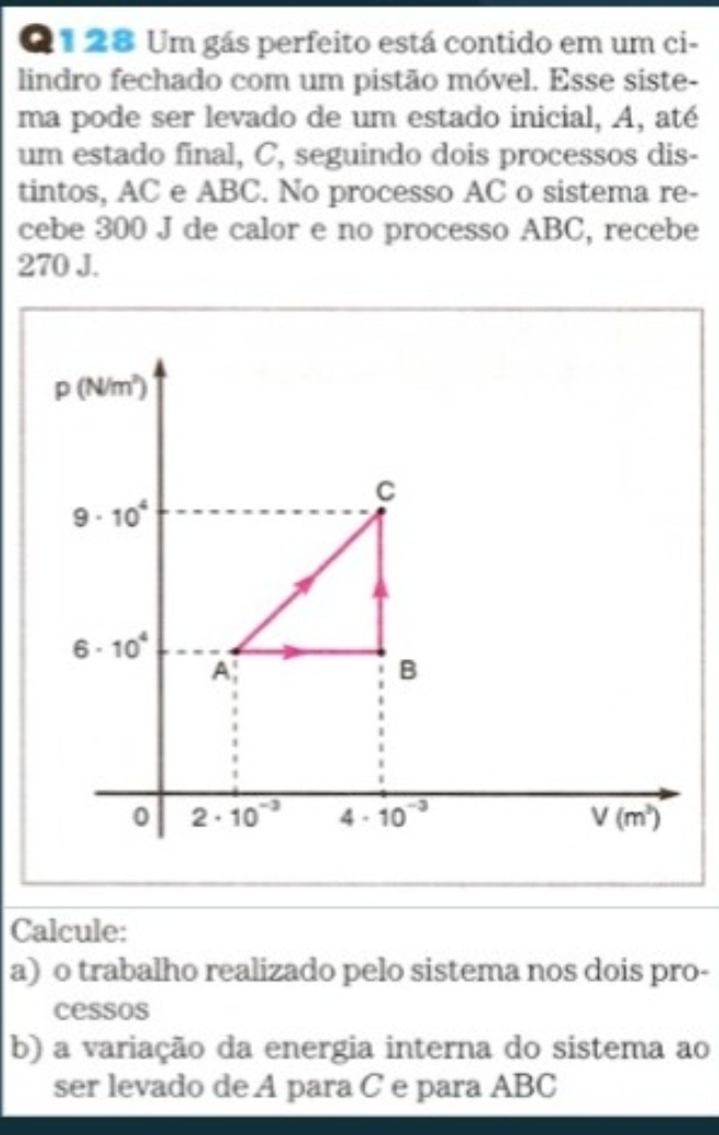 Um gás perfeito está contido em um ci-
lindro fechado com um pistão móvel. Esse siste-
ma pode ser levado de um estado inicial, A, até
um estado final, C, seguindo dois processos dis-
tintos, AC e ABC. No processo AC o sistema re-
cebe 300 J de calor e no processo ABC, recebe
270 J.
Calcule:
a) o trabalho realizado pelo sistema nos dois pro-
cessos
b) a variação da energia interna do sistema ao
ser levado de A para C e para ABC