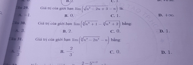 B. 2 C. 1.
Sâu 29. Giá trị của giới hạn limlimits (sqrt(n^2-2n+3)-n) là:
A. −1. B. 0. C. 1. D. +∞.
Cầu 30. Giá trị của giới hạn limlimits (sqrt[3](n^3+1)-sqrt[3](n^3+2)) bằng:
A. 3. B. 2. C. 0. D. 1.
Cầu 31. Giá trị của giới hạn lim (sqrt[3](n^3-2n^2)-n) bằng:
B.
A.  1/3 . - 2/3 . C. 0. D. 1.
2-5^(n+2)