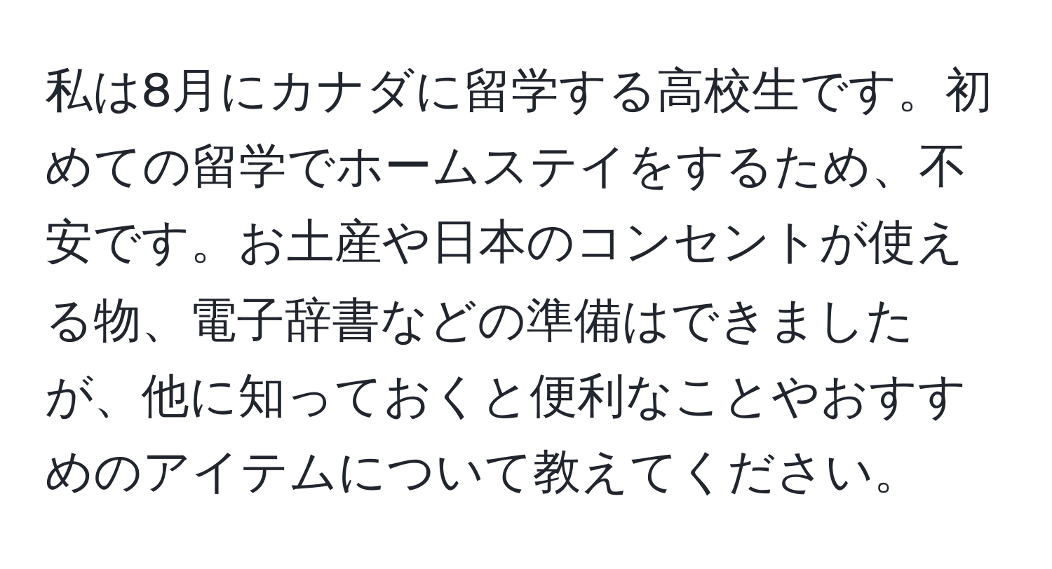 私は8月にカナダに留学する高校生です。初めての留学でホームステイをするため、不安です。お土産や日本のコンセントが使える物、電子辞書などの準備はできましたが、他に知っておくと便利なことやおすすめのアイテムについて教えてください。