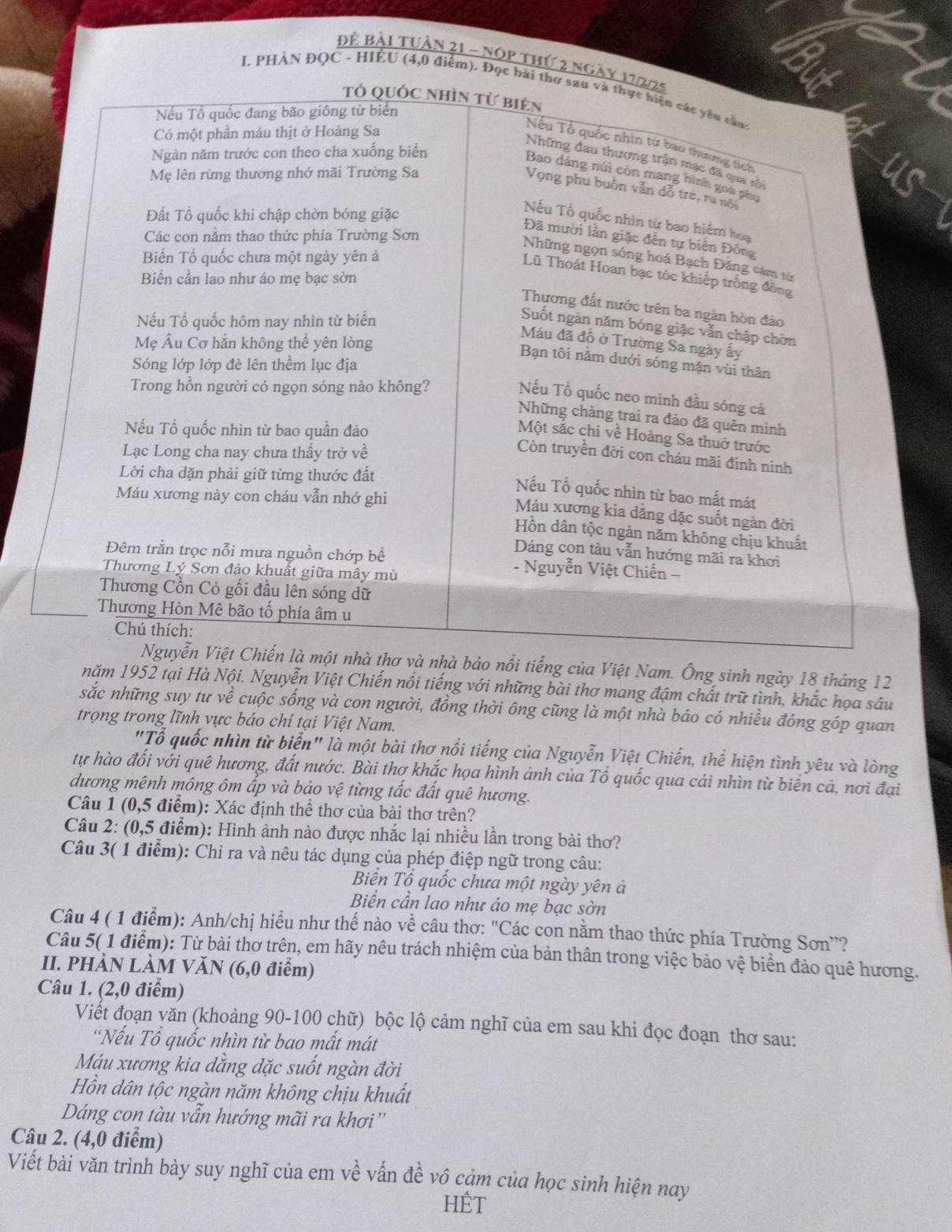 Để Bài tuần 21 - nOp thứ 2 n
I. PHÀN ĐOC - HIÊU (4,0 điểm).
của Việt Nam. Ông sinh ngày 18 tháng 12
năm 1952 tại Hà Nội. Nguyễn Việt Chiến nổi tiếng với những bài thơ mang đậm chất trữ tình, khắc họa sâu
sắc những suy tư về cuộc sống và con người, đồng thời ông cũng là một nhà báo có nhiều đóng góp quan
trọng trong lĩnh vực báo chí tại Việt Nam.
"Tổ quốc nhìn từ biển" là một bài thơ nổi tiếng của Nguyễn Việt Chiến, thể hiện tình yêu và lòng
tự hào đối với quê hương, đất nước. Bài thơ khắc họa hình ảnh của Tổ quốc qua cái nhìn từ biên cả, nơi đại
dương mênh mông ôm ấp và bảo vệ từng tắc đất quê hương.
Câu 1 (0,5 điểm): Xác định thể thơ của bài thơ trên?
Câu 2: (0,5 điểm): Hình ảnh nào được nhắc lại nhiều lần trong bài thơ?
Câu 3( 1 điểm): Chỉ ra và nêu tác dụng của phép điệp ngữ trong câu:
Biến Tổ quốc chưa một ngày yên ả
Biển cần lao như áo mẹ bạc sờn
Câu 4 ( 1 điểm): Anh/chị hiểu như thế nào về câu thơ: "Các con nằm thao thức phía Trường Sơn'?
Câu 5( 1 điểm): Từ bài thơ trên, em hãy nêu trách nhiệm của bản thân trong việc bảo vệ biển đảo quê hương.
II. PHÀN LÀM VăN (6,0 điểm)
Câu 1. (2,0 điểm)
Viết đoạn văn (khoảng 90-100 chữ) bộc lộ cảm nghĩ của em sau khi đọc đoạn thơ sau:
'Nếu Tổ quốc nhìn từ bao mất mát
Máu xương kia dằng dặc suốt ngàn đời
Hồn dân tộc ngàn năm không chịu khuất
Dáng con tàu vẫn hướng mãi ra khơi''
Câu 2. (4,0 điểm)
Viết bài văn trình bày suy nghĩ của em về vấn đề vô cảm của học sinh hiện nay
HÉT