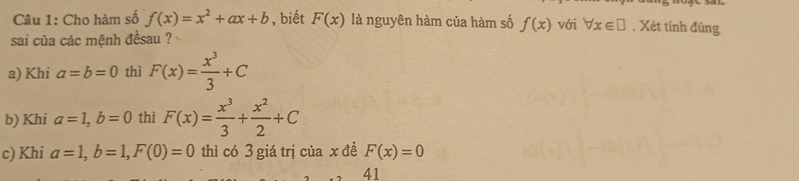 Cho hàm số f(x)=x^2+ax+b , biết F(x) là nguyên hàm của hàm số f(x) với forall x∈ □. Xét tính đúng 
sai của các mệnh đềsau ? 
a) Khi a=b=0 thì F(x)= x^3/3 +C
b) Khi a=1, b=0 thì F(x)= x^3/3 + x^2/2 +C
c) Khi a=1, b=1, F(0)=0 thì có 3 giá trị của x đề F(x)=0
41