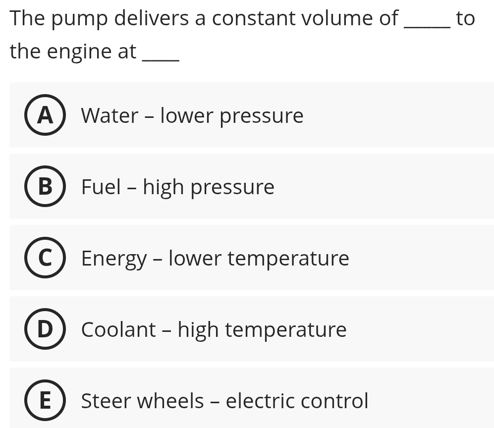 The pump delivers a constant volume of _to
the engine at_
A Water - lower pressure
B Fuel - high pressure
Energy - lower temperature
Coolant - high temperature
E  Steer wheels - electric control