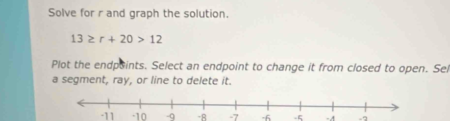 Solve for r and graph the solution.
13≥ r+20>12
Plot the endpoints. Select an endpoint to change it from closed to open. Sel 
a segment, ray, or line to delete it.
-11 -10 -9 -8 -7 -6 -5 -4 -2