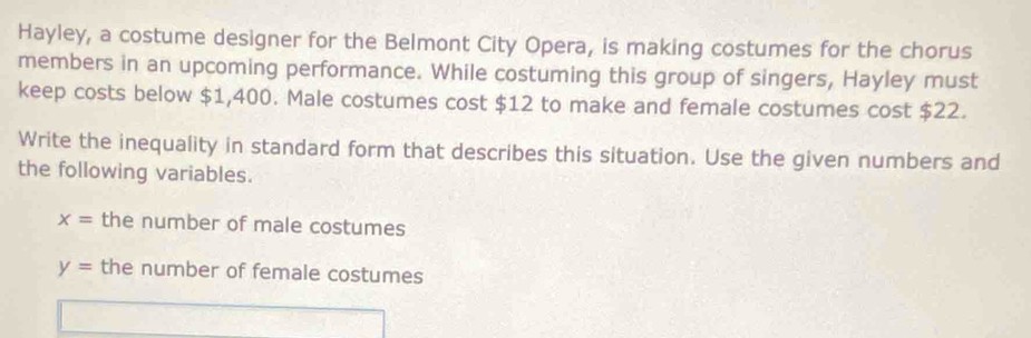 Hayley, a costume designer for the Belmont City Opera, is making costumes for the chorus 
members in an upcoming performance. While costuming this group of singers, Hayley must 
keep costs below $1,400. Male costumes cost $12 to make and female costumes cost $22. 
Write the inequality in standard form that describes this situation. Use the given numbers and 
the following variables.
x= the number of male costumes
y= the number of female costumes